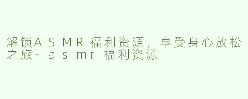 解锁ASMR福利资源，享受身心放松之旅-asmr福利资源