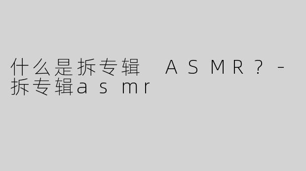 什么是拆专辑 ASMR?