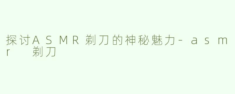 探讨ASMR剃刀的神秘魅力-asmr 剃刀