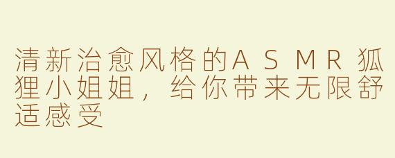 清新治愈风格的ASMR狐狸小姐姐，给你带来无限舒适感受