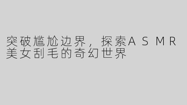 突破尴尬边界，探索ASMR美女刮毛的奇幻世界