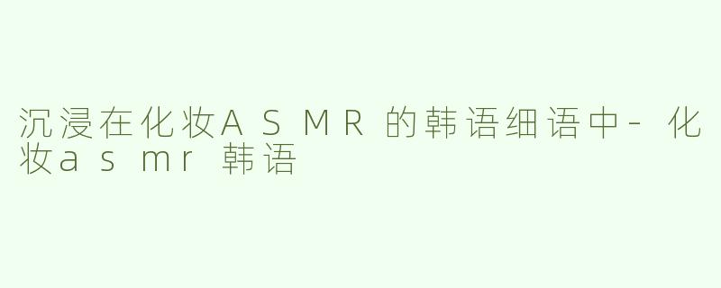 沉浸在化妆ASMR的韩语细语中-化妆asmr韩语