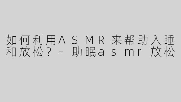 如何利用ASMR来帮助入睡和放松？