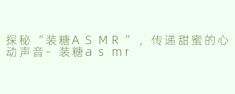 探秘“装糖ASMR”，传递甜蜜的心动声音-装糖asmr