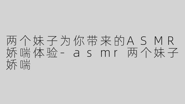 两个妹子为你带来的ASMR娇喘体验-asmr两个妹子娇喘