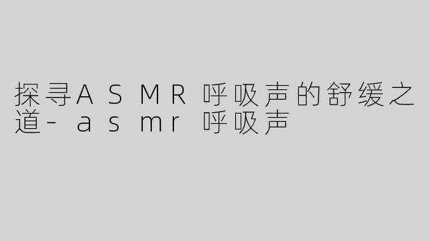 探寻ASMR呼吸声的舒缓之道-asmr呼吸声