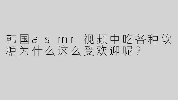 韩国asmr视频中吃各种软糖为什么这么受欢迎呢？