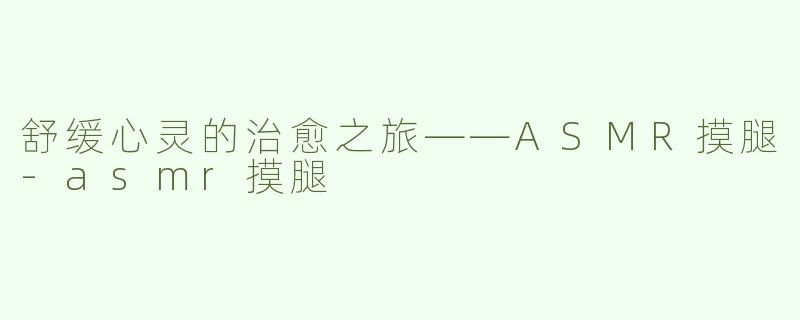 舒缓心灵的治愈之旅——ASMR摸腿-asmr摸腿