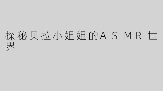 探秘贝拉小姐姐的ASMR世界