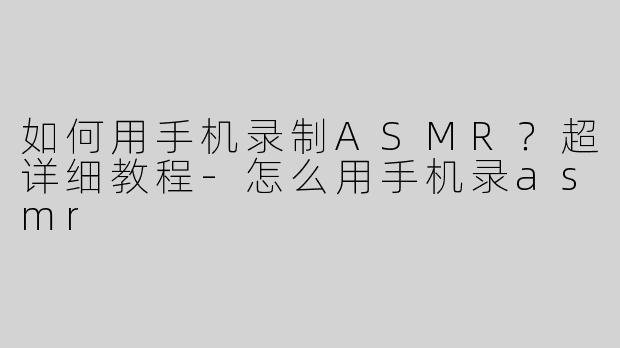 如何用手机录制ASMR？超详细教程-怎么用手机录asmr