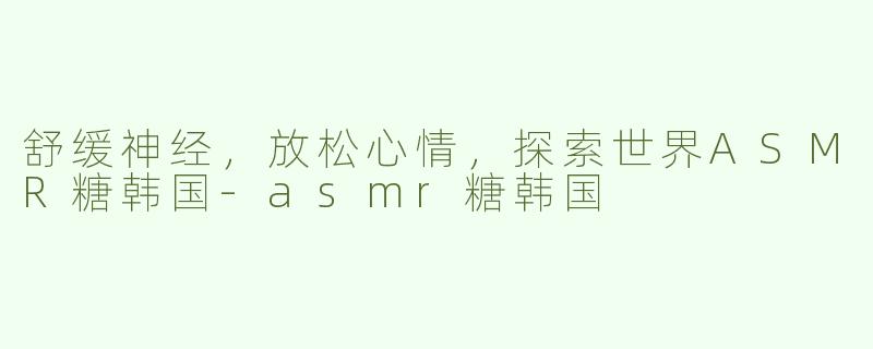 舒缓神经，放松心情，探索世界ASMR糖韩国-asmr糖韩国
