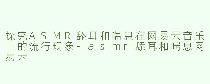 探究ASMR舔耳和喘息在网易云音乐上的流行现象-asmr舔耳和喘息网易云