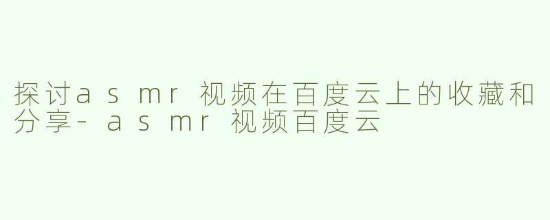 探讨asmr视频在百度云上的收藏和分享-asmr视频百度云