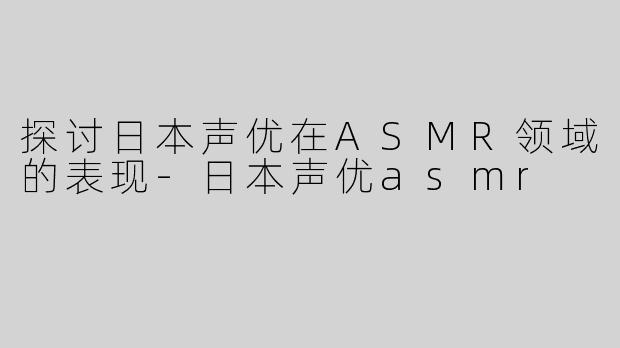 探讨日本声优在ASMR领域的表现