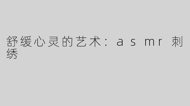 舒缓心灵的艺术：asmr刺绣