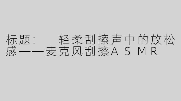 标题: 轻柔刮擦声中的放松感——麦克风刮擦ASMR