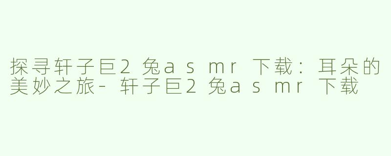 探寻轩子巨2兔asmr下载：耳朵的美妙之旅-轩子巨2兔asmr下载