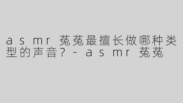 asmr菟菟最擅长做哪种类型的声音？