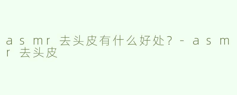 asmr去头皮有什么好处？