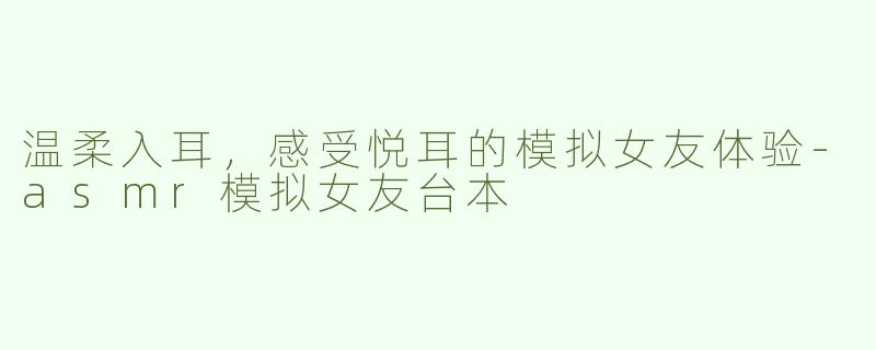 温柔入耳，感受悦耳的模拟女友体验-asmr模拟女友台本