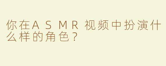 你在ASMR视频中扮演什么样的角色？