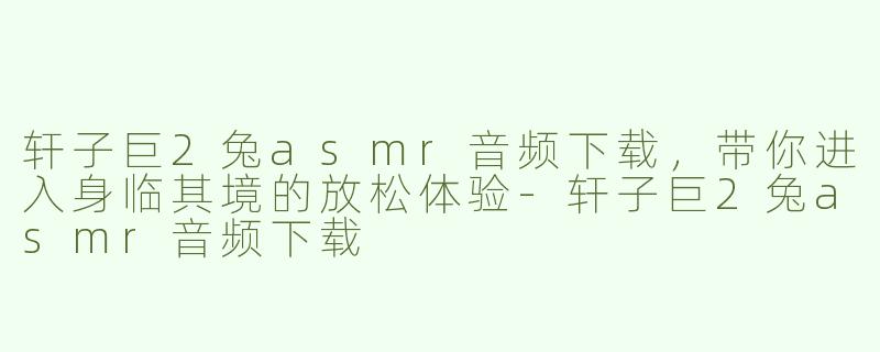轩子巨2兔asmr音频下载，带你进入身临其境的放松体验-轩子巨2兔asmr音频下载