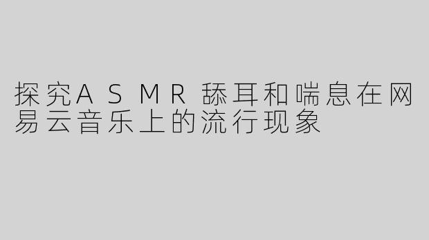 探究ASMR舔耳和喘息在网易云音乐上的流行现象