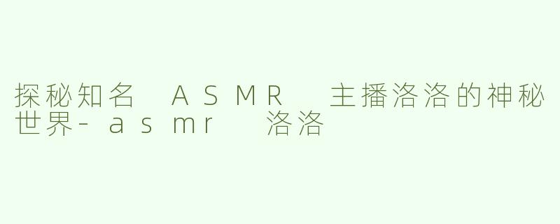 探秘知名 ASMR 主播洛洛的神秘世界