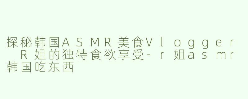 探秘韩国ASMR美食Vlogger R姐的独特食欲享受-r姐asmr韩国吃东西