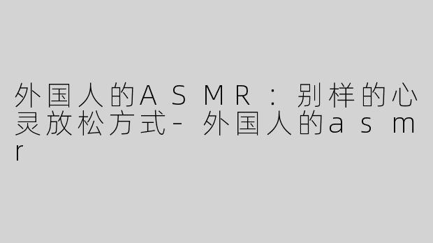 外国人的ASMR：别样的心灵放松方式-外国人的asmr