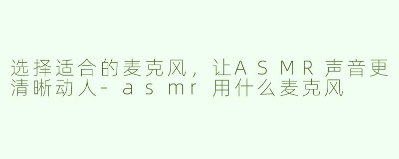 选择适合的麦克风，让ASMR声音更清晰动人-asmr用什么麦克风