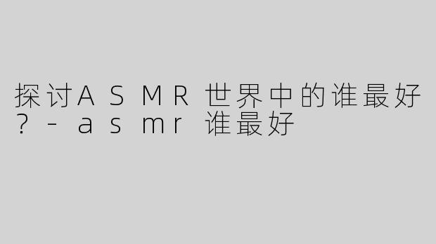 探讨ASMR世界中的谁最好？-asmr谁最好