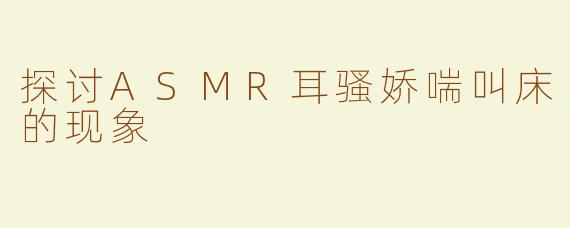 探讨ASMR耳骚娇喘叫床的现象