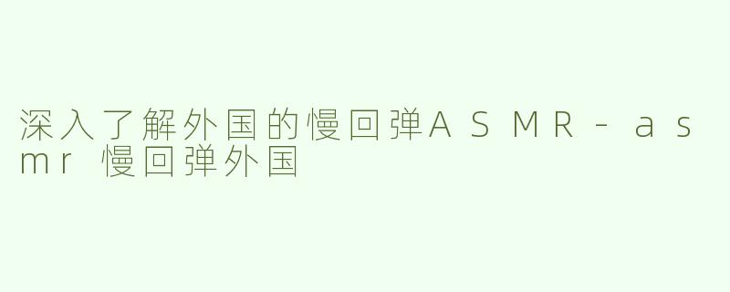 深入了解外国的慢回弹ASMR-asmr慢回弹外国