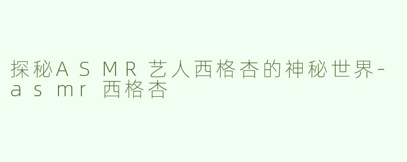 探秘ASMR艺人西格杏的神秘世界-asmr西格杏