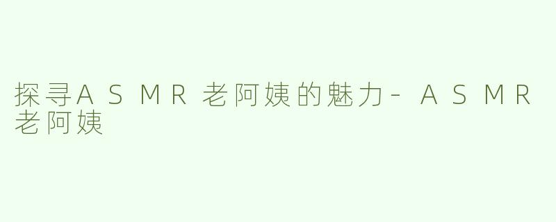 探寻ASMR老阿姨的魅力-ASMR老阿姨
