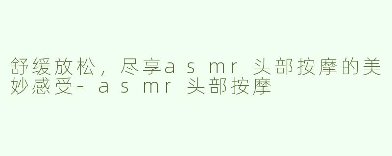 舒缓放松，尽享asmr头部按摩的美妙感受-asmr头部按摩