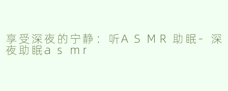 享受深夜的宁静：听ASMR助眠-深夜助眠asmr