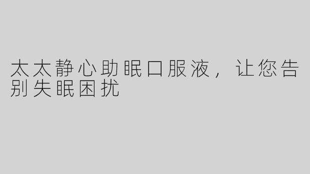 太太静心助眠口服液，让您告别失眠困扰