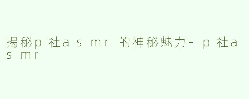 揭秘p社asmr的神秘魅力-p社asmr