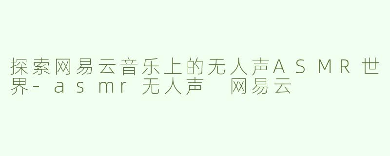 探索网易云音乐上的无人声ASMR世界-asmr无人声 网易云