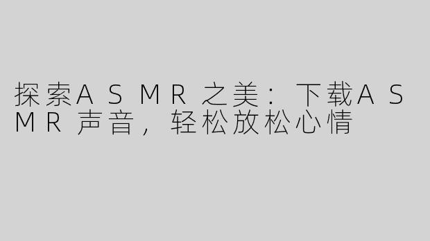 探索ASMR之美：下载ASMR声音，轻松放松心情