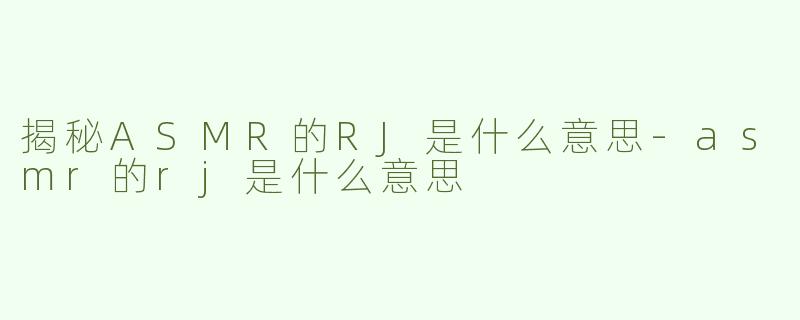 揭秘ASMR的RJ是什么意思-asmr的rj是什么意思