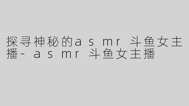 探寻神秘的asmr斗鱼女主播-asmr斗鱼女主播