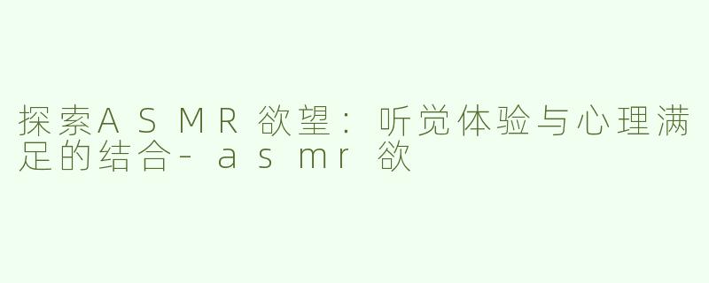 探索ASMR欲望：听觉体验与心理满足的结合-asmr欲