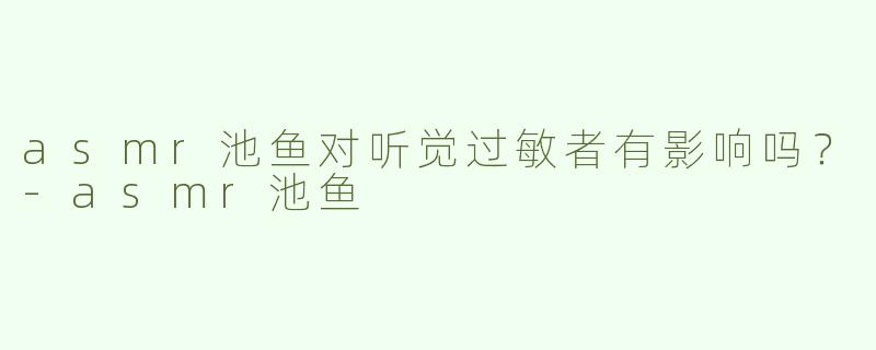 asmr池鱼对听觉过敏者有影响吗？