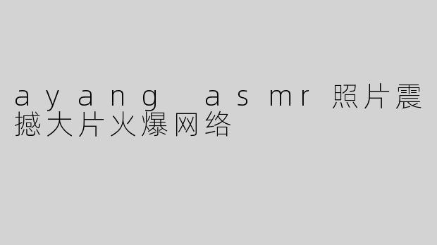 ayang asmr照片震撼大片火爆网络