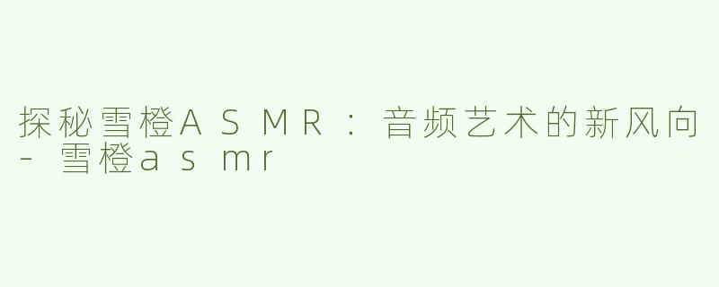 探秘雪橙ASMR：音频艺术的新风向-雪橙asmr