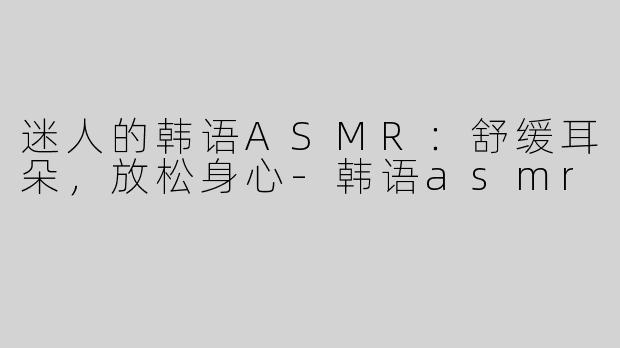 迷人的韩语ASMR：舒缓耳朵，放松身心-韩语asmr
