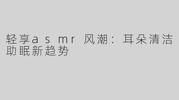轻享asmr风潮：耳朵清洁助眠新趋势